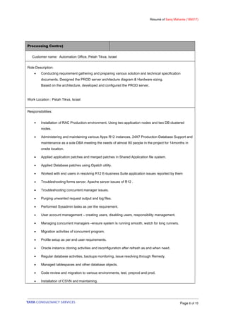 Résumé of Saroj Mahanta (189517)
Processing Centre)
Customer name: Automation Office, Petah Tikva, Israel
Role Description:
• Conducting requirement gathering and preparing various solution and technical specification
documents. Designed the PROD server architecture diagram & Hardware sizing.
Based on the architecture, developed and configured the PROD server.
Work Location : Petah Tikva, Israel
Responsibilities:
• Installation of RAC Production environment. Using two application nodes and two DB clustered
nodes.
• Administering and maintaining various Apps R12 instances, 24X7 Production Database Support and
maintenance as a sole DBA meeting the needs of almost 80 people in the project for 14months in
onsite location.
• Applied application patches and merged patches in Shared Application file system.
• Applied Database patches using Opatch utility.
• Worked with end users in resolving R12 E-business Suite application issues reported by them
• Troubleshooting forms server, Apache server issues of R12 .
• Troubleshooting concurrent manager issues.
• Purging unwanted request output and log files.
• Performed Sysadmin tasks as per the requirement.
• User account management – creating users, disabling users, responsibility management.
• Managing concurrent managers –ensure system is running smooth, watch for long runners.
• Migration activities of concurrent program.
• Profile setup as per end user requirements.
• Oracle instance cloning activities and reconfiguration after refresh as and when need.
• Regular database activities, backups monitoring, issue resolving through Remedy.
• Managed tablespaces and other database objects.
• Code review and migration to various environments, test, preprod and prod.
• Installation of CSVN and maintaining.
Page 6 of 10
 