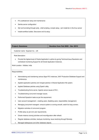 Résumé of Saroj Mahanta (189517)
• F5 Loadbalancer setup and maintenance
• Samba server configuration
• Ssh and tunneling through putty , shell scripting, cronjob setup , rpm install etc in the linux server
• Install workflow builder, Discoverer and its setup
Project: Gemstone Duration from Feb 2009 – Nov 2010
Customer name: Experian Inc. , UK
Role Description:
• Provide the highest level of Oracle Application’s uptime by giving Technical Issue Resolution and
centralized monitoring Support for all Oracle Application Instances.
Work Location : Kolkata, India
Responsibilities:
• Administering and maintaining various Apps R12 instances, 24X7 Production Database Support and
maintenance.
• Applied application patches and merged patches in Shared Application file system.
• Applied Database patches using Opatch utility.
• Troubleshooting forms server, Apache server issues of R12 .
• Troubleshooting concurrent manager issues.
• Performed Sysadmin tasks as per the requirement.
• User account management – creating users, disabling users, responsibility management.
• Managing concurrent managers –ensure system is running smooth, watch for long runners.
• Migration activities of concurrent program.
• Profile setup as per end user requirements.
• Oracle instance cloning activities and reconfiguration after refresh.
• Regular database activities, backups monitoring, issue resolving through Remedy.
• Managed tablespaces and other database objects.
Page 7 of 10
 