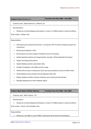 Résumé of Saroj Mahanta (189517)
Project: Gilead Science Inc Duration from Mar 2008 – Feb 2009
Customer name: Gilead Science Inc, California, US
Role Description:
• Worked as an Oracle Database Administrator in a team of 14 DBAs located in onsite and offshore.
Work Location : Kolkata, India
Responsibilities:
• Administering and maintaining Production 11g instances, 24X7 Production Database Support and
maintenance.
• Monitoring the database in RAC.
• Monitoring the concurrent mangers of Parallel Concurrent Processing.
• Applied application patches and merged patches manually in Shared Application file system.
• Applied Technology stack patches.
• Applied Database patches using Opatch utility.
• Excellent Knowledge on AD Utilities and their usage.
• Worked with end users in resolving the day to day issues reported by onsite and offshore team.
• Oracle database cloning activities and reconfiguration after build.
• Regular database activities, backups monitoring, issue resolving through Remedy.
• Managed tablespaces and other database objects.
Project: Open Reach, British Telecom Duration from Oct 2006 – Mar 2008
Customer name: British Telecom , UK
Role Description:
• Worked as an Oracle Database Administrator in a team of 14 DBAs located in onsite and offshore.
Work Location : Havant, UK and Kolkata, India
Responsibilities:
• Worked as a core DBA in a pool of DBAs, resolving the issues faced by the developers.
Page 8 of 10
 