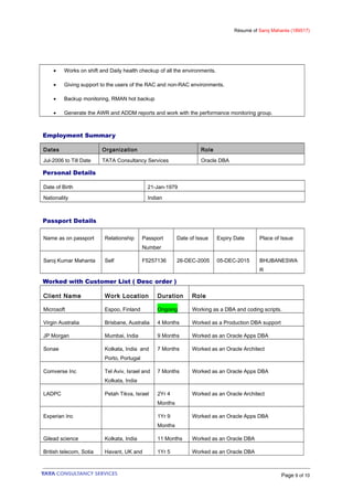 Résumé of Saroj Mahanta (189517)
• Works on shift and Daily health checkup of all the environments.
• Giving support to the users of the RAC and non-RAC environments.
• Backup monitoring, RMAN hot backup
• Generate the AWR and ADDM reports and work with the performance monitoring group.
Employment Summary
Dates Organization Role
Jul-2006 to Till Date TATA Consultancy Services Oracle DBA
Personal Details
Date of Birth 21-Jan-1979
Nationality Indian
Passport Details
Name as on passport Relationship Passport
Number
Date of Issue Expiry Date Place of Issue
Saroj Kumar Mahanta Self F5257136 26-DEC-2005 05-DEC-2015 BHUBANESWA
R
Worked with Customer List ( Desc order )
Client Name Work Location Duration Role
Microsoft Espoo, Finland Ongoing Working as a DBA and coding scripts.
Virgin Australia Brisbane, Australia 4 Months Worked as a Production DBA support
JP Morgan Mumbai, India 9 Months Worked as an Oracle Apps DBA
Sonae Kolkata, India and
Porto, Portugal
7 Months Worked as an Oracle Architect
Comverse Inc Tel Aviv, Israel and
Kolkata, India
7 Months Worked as an Oracle Apps DBA
LADPC Petah Tikva, Israel 2Yr 4
Months
Worked as an Oracle Architect
Experian Inc 1Yr 9
Months
Worked as an Oracle Apps DBA
Gilead science Kolkata, India 11 Months Worked as an Oracle DBA
British telecom, Sotia Havant, UK and 1Yr 5 Worked as an Oracle DBA
Page 9 of 10
 