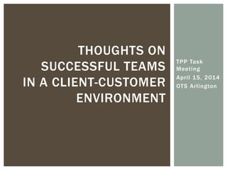 TPP Task
Meeting
April 15, 2014
OTS Arlington
THOUGHTS ON
SUCCESSFUL TEAMS
IN A CLIENT-CUSTOMER
ENVIRONMENT
 