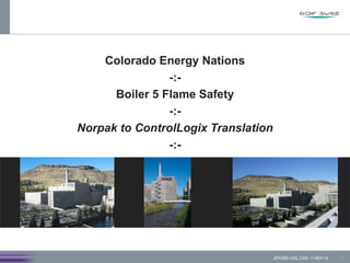 Colorado Energy Nations
-:-
Boiler 5 Flame Safety
-:-
Norpak to ControlLogix Translation
-:-
1JEROME-AXEL CAIN 11-NOV-14
 