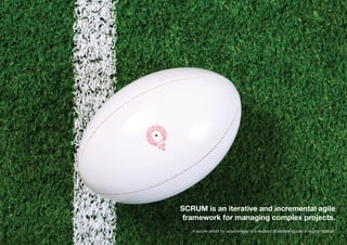 SCRUM is an iterative and incremental agile
framework for managing complex projects.
A scrum (short for scrummage) is a method of restarting play in rugby football.
 