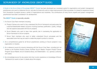 The SBOK™ Guide is especially valuable
1. For Scrum Core Team members including:
Product Owners who want to fully understand the Scrum framework and particularly the
customer/stakeholder-related concerns involving business justification, quality, change,
and risk aspects associated with Scrum projects.
Scrum Masters who want to learn their specific role in overseeing the application of
Scrum framework to Scrum projects.
Scrum Team members who want to better understand Scrum processes and the
associated tools that may be used to create the project’s product or service.
2. As a comprehensive guide for all Scrum practitioners working on Scrum projects in any
organization or industry.
3. As a reference source for anyone interacting with the Scrum Core Team, including but not
limited to the Portfolio Product Owner, Portfolio Scrum Master, Program Product Owner,
Program Scrum Master, Scrum Guidance Body, and Stakeholders (i.e., sponsor, customer,
and users).
4. As a knowledge source for any person who has no prior experience or knowledge of Scrum
framework but wants to learn in details about the subject.
SCRUM BODY OF KNOWLEDGE (SBOK™ GUIDE)
05
A Guide to the Scrum Body of Knowledge (SBOK™ Guide) has been developed as a necessary guide for organizations and project management
practitioners who want to implement Scrum, and also for those who wish to make improvements to their processes. It is based on experience drawn
from thousands of projects across a variety of organizations and industries. The contributions of many Scrum experts and project management
practitioners have been considered in its development.
 