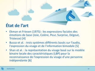 État de l’art
03/03/2016 10
• Ekman et Friesen (1975) : les expressions faciales des
émotions de base (Joie, Colère, Peur, Surprise, Dégout,
Tristesse) [4]
• Busso et al. : trois systèmes différents basés sur l'audio,
l'expression du visage et de l'information bimodale [5]
• Shan et al. : la représentation du visage basé sur le modèle
binaire locale des caractéristiques (LBP) pour la
reconnaissance de l'expression du visage d’une personne
indépendante [6]
 