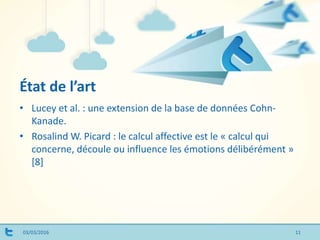 État de l’art
03/03/2016 11
• Lucey et al. : une extension de la base de données Cohn-
Kanade.
• Rosalind W. Picard : le calcul affective est le « calcul qui
concerne, découle ou influence les émotions délibérément »
[8]
 