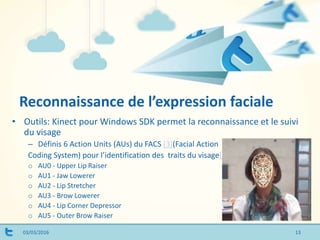 Reconnaissance de l’expression faciale
03/03/2016
• Outils: Kinect pour Windows SDK permet la reconnaissance et le suivi
du visage
– Définis 6 Action Units (AUs) du FACS [3](Facial Action
Coding System) pour l’identification des traits du visage[2]
o AU0 - Upper Lip Raiser
o AU1 - Jaw Lowerer
o AU2 - Lip Stretcher
o AU3 - Brow Lowerer
o AU4 - Lip Corner Depressor
o AU5 - Outer Brow Raiser
13
 