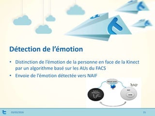 Détection de l’émotion
03/03/2016
• Distinction de l’émotion de la personne en face de la Kinect
par un algorithme basé sur les AUs du FACS
• Envoie de l’émotion détectée vers NAIF
15
 