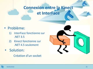 Connexion entre la Kinect
et InterFace
03/03/2016
• Problème:
1) InterFace fonctionne sur
.NET 3.5
2) Kinect fonctionne sur
.NET 4.5 seulement
• Solution:
Création d’un socket
26
 