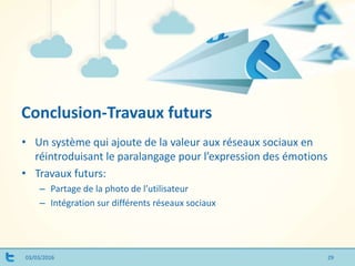 Conclusion-Travaux futurs
03/03/2016
• Un système qui ajoute de la valeur aux réseaux sociaux en
réintroduisant le paralangage pour l’expression des émotions
• Travaux futurs:
– Partage de la photo de l’utilisateur
– Intégration sur différents réseaux sociaux
29
 