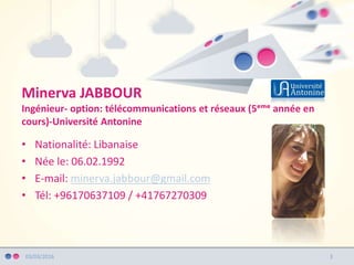 Minerva JABBOUR
Ingénieur- option: télécommunications et réseaux (5ᵉᵐᵉ année en
cours)-Université Antonine
03/03/2016
• Nationalité: Libanaise
• Née le: 06.02.1992
• E-mail: minerva.jabbour@gmail.com
• Tél: +96170637109 / +41767270309
3
 