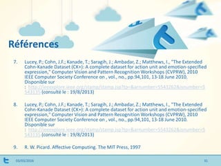 Références
03/03/2016
7. Lucey, P.; Cohn, J.F.; Kanade, T.; Saragih, J.; Ambadar, Z.; Matthews, I., "The Extended
Cohn-Kanade Dataset (CK+): A complete dataset for action unit and emotion-specified
expression," Computer Vision and Pattern Recognition Workshops (CVPRW), 2010
IEEE Computer Society Conference on , vol., no., pp.94,101, 13-18 June 2010.
Disponible sur
: http://ieeexplore.ieee.org/stamp/stamp.jsp?tp=&arnumber=5543262&isnumber=5
543135 (consulté le : 19/8/2013)
8. Lucey, P.; Cohn, J.F.; Kanade, T.; Saragih, J.; Ambadar, Z.; Matthews, I., "The Extended
Cohn-Kanade Dataset (CK+): A complete dataset for action unit and emotion-specified
expression," Computer Vision and Pattern Recognition Workshops (CVPRW), 2010
IEEE Computer Society Conference on , vol., no., pp.94,101, 13-18 June 2010.
Disponible sur
: http://ieeexplore.ieee.org/stamp/stamp.jsp?tp=&arnumber=5543262&isnumber=5
543135 (consulté le : 19/8/2013)
9. R. W. Picard. Affective Computing. The MIT Press, 1997
31
 