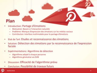 Plan
03/03/2016
• Introduction: Partage d’émotions
– Motivation: Besoin à l’interaction naturelle
– Problème: Manque d’expression des émotions sur les médias sociaux
– Contribution: Interface multimodale pour le partage d’émotions
• Etat de l’art: Etudes et reconnaissance des émotions
• Solution: Détection des émotions par la reconnaissance de l’expression
faciale
• Expérimentations: Algorithme de détection
– Algorithme adapté à chaque personne
– Algorithme généralisé via SVM
• Discussion: Efficacité de l’algorithme prévu
• Conclusion: Possibilité de travaux futurs
4
 