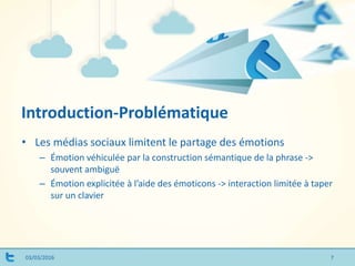 Introduction-Problématique
03/03/2016
• Les médias sociaux limitent le partage des émotions
– Émotion véhiculée par la construction sémantique de la phrase ->
souvent ambiguë
– Émotion explicitée à l’aide des émoticons -> interaction limitée à taper
sur un clavier
7
 