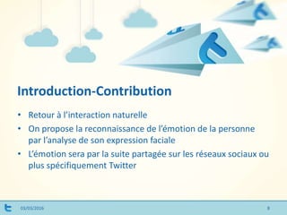 Introduction-Contribution
03/03/2016
• Retour à l’interaction naturelle
• On propose la reconnaissance de l’émotion de la personne
par l’analyse de son expression faciale
• L’émotion sera par la suite partagée sur les réseaux sociaux ou
plus spécifiquement Twitter
8
 