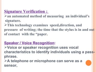 Signature Verification :   an automated method of measuring  an individual’s  signature.  This technology examines  speed,direction, and pressure  of writing; the time that the stylus is in and out of contact  with the “paper. Speaker / Voice Recognition : Voice or speaker recognition uses vocal characteristics to identify individuals using a pass-phrase.  A telephone or microphone can serve as a sensor, 