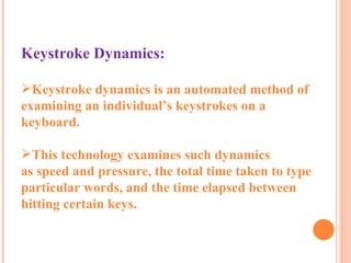 Keystroke Dynamics: Keystroke dynamics is an automated method of examining an individual’s keystrokes on a keyboard.  This technology examines such dynamics as speed and pressure, the total time taken to type particular words, and the time elapsed between hitting certain keys. 