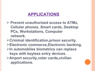 Prevent unauthorized access to ATMs,  Cellular phones, Smart cards, Desktop  PCs, Workstations, Computer  network. Criminal identification,prison security. Electronic commerce,Electronic banking. In automobiles biometrics can replace  keys with keyless entry devices. Airport security,voter cards,civilian  applications. APPLICATIONS 