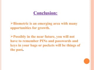 Conclusion: Biometric is an emerging area with many opportunities for growth.  Possibly in the near future, you will not have to remember PINs and passwords and keys in your bags or pockets will be things of the past . 
