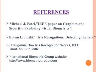 REFERENCES Michael J. Potel,”IEEE paper on Graphics and  Security: Exploring  visual Biometrics” . Bryan Lipinski,’’ Iris Recognition: Detecting the Iris ’’ J Daugman, How Iris Recognition Works, IEEE Conf. on ICIP, 2002. International Biometric Group website, http://www.biometricgroup.com 