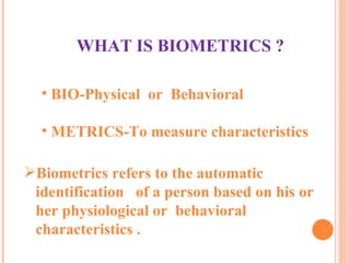 Biometrics refers to the automatic  identification  of a person based on his or  her physiological or  behavioral  characteristics . WHAT IS BIOMETRICS ? BIO-Physical  or  Behavioral METRICS-To measure characteristics 