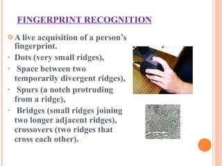 FINGERPRINT RECOGNITION A live acquisition of a person’s fingerprint. Dots (very small ridges), Space between two temporarily divergent ridges), Spurs (a notch protruding from a ridge), Bridges (small ridges joining two longer adjacent ridges),  crossovers (two ridges that cross each other). 