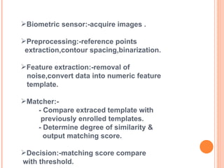 Biometric sensor:-acquire images . Preprocessing:-reference points  extraction,contour spacing,binarization. Feature extraction:-removal of  noise,convert data into numeric feature  template. Matcher:- - Compare extraced template with  previously enrolled templates. - Determine degree of similarity &  output matching score. Decision:-matching score compare  with threshold. 