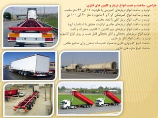 ‫فلزت‬ ‫هات‬ ‫كابین‬ ‫و‬ ‫تریلر‬ ‫انواع‬ ‫ن‬ ‫و‬ ‫ساخت‬ ،‫طرافي‬:
‫ظرفيت‬ ‫با‬ ‫كمهرسي‬ ‫تریلرهای‬ ‫انواع‬ ‫ساخت‬ ‫و‬ ‫توليد‬1۲‫الي‬۴۴‫مكعب‬ ‫متر‬
‫كمرشكن‬ ‫انواع‬ ‫ساخت‬ ‫و‬ ‫توليد‬۲‫و‬۳‫و‬۴‫تناژ‬ ‫با‬ ‫محوره‬۴0‫الي‬100‫تن‬
‫توليد‬‫مختلف‬ ‫ابعاد‬ ‫با‬ ‫كفي‬ ‫تریلر‬ ‫انواع‬ ‫ساخت‬ ‫و‬
‫اروپا‬ ‫استاندارد‬ ‫با‬ ‫مطابق‬ ‫ترانایت‬ ‫ادری‬ ‫تریلرهای‬ ‫انواع‬ ‫ساخت‬ ‫و‬ ‫توليد‬
‫كانتين‬ ‫نيم‬ ‫تریلرهای‬ ‫انواع‬ ‫ساخت‬ ‫و‬ ‫توليد‬–‫ثابت‬ ‫و‬ ‫متحرک‬ ‫كانتينر‬
‫كاميونها‬ ‫انواع‬ ‫روی‬ ‫بر‬ ‫نصب‬ ‫قابل‬ ‫یخچالي‬ ‫اتاق‬ ‫و‬ ‫یخچالي‬ ‫تریلرهای‬ ‫انواع‬ ‫توليد‬
‫توليد‬‫فلای‬ ‫بار‬ ‫اتاق‬ ‫انواع‬ ‫ساخت‬ ‫و‬
‫نظامي‬ ‫صنایع‬ ‫برای‬ ‫داخلي‬ ‫تاسيسا‬ ‫همراه‬ ‫به‬ ‫فلای‬ ‫كابينهای‬ ‫انواع‬ ‫ساخت‬
‫فلای‬ ‫های‬ ‫سازه‬ ‫انواع‬ ‫ساخت‬
 