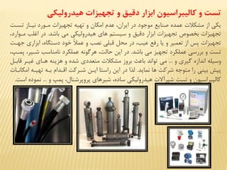 ‫هیدرولیکي‬ ‫تجهیزات‬ ‫و‬ ‫دقی‬ ‫ابزار‬ ‫كالیبراسیون‬ ‫و‬ ‫تست‬
‫مزورد‬ ‫تجهياا‬ ‫تهيه‬ ‫و‬ ‫امكان‬ ‫عدم‬ ،‫ایران‬ ‫در‬ ‫موجود‬ ‫صنایع‬ ‫عمده‬ ‫مشكی‬ ‫از‬ ‫یكي‬‫تسزت‬ ‫نيزاز‬
‫باشد‬ ‫مي‬ ‫هيدروليكي‬ ‫های‬ ‫سيستم‬ ‫و‬ ‫دقيق‬ ‫اباار‬ ‫تجهياا‬ ‫بخصوص‬ ‫تجهياا‬.،‫مزوارد‬ ‫اغلب‬ ‫در‬
ً‫ی‬‫عم‬ ‫و‬ ‫نصب‬ ‫قبلي‬ ‫محل‬ ‫در‬ ،‫عيب‬ ‫رفع‬ ‫یا‬ ‫و‬ ‫تعمير‬ ‫از‬ ‫پس‬ ‫تجهياا‬‫جهزت‬ ‫ابااری‬ ،‫دستگاه‬ ‫خود‬
‫باشد‬ ‫مي‬ ‫تجهيا‬ ‫عملكرد‬ ‫بررسي‬ ‫و‬ ‫تست‬.،‫پمزپ‬ ،‫شزير‬ ‫نامناسب‬ ‫عملكرد‬ ‫هرگونه‬ ،‫حالت‬ ‫این‬ ‫در‬
‫و‬ ‫گيری‬ ‫اندازه‬ ‫وسيله‬...‫قابزل‬ ‫غيزر‬ ‫هزای‬ ‫هاینه‬ ‫و‬ ‫شده‬ ‫متعددی‬ ‫مشكی‬ ‫بروز‬ ‫باعث‬ ‫تواند‬ ‫مي‬
‫نماید‬ ‫ها‬ ‫شركت‬ ‫متوجه‬ ‫را‬ ‫بيني‬ ‫پيش‬.‫امكانزا‬ ‫تهيزه‬ ‫بزه‬ ‫اقزدام‬ ‫شزركت‬ ‫ایزن‬ ‫راستا‬ ‫این‬ ‫در‬ ‫ا‬ ‫ل‬
‫و‬ ‫پمپ‬ ،‫پروپرشنال‬ ‫شيرهای‬ ،‫ساده‬ ‫هيدروليكي‬ ‫شيرآال‬ ‫تست‬ ‫و‬ ‫كاليبراسيون‬...‫نموده‬‫است‬.
 