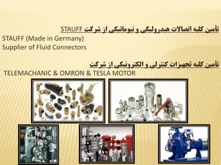 ‫شرکت‬ ‫از‬ ‫نیوماتیکی‬ ‫و‬ ‫هیدرولیکی‬ ‫اتصاالت‬ ‫کلیه‬ ‫تأمین‬STAUFF
STAUFF (Made in Germany)
Supplier of Fluid Connectors
‫شرکت‬ ‫از‬ ‫الکترونیکی‬ ‫و‬ ‫کنترلی‬ ‫تجهیزات‬ ‫کلیه‬ ‫تأمین‬
TELEMACHANIC & OMRON & TESLA MOTOR
 