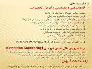 ‫بخش‬ ‫در‬ ‫فعالیت‬ ‫شرح‬:
‫تجهیزات‬ ‫اورهال‬ ‫و‬ ‫مهندسي‬ ‫و‬ ‫فني‬ ‫خدمات‬:
‫ساخت‬ ‫های‬ ‫نششه‬ ‫تهيه‬ ‫و‬ ‫تجهياا‬ ‫معكوس‬ ‫مهندسي‬.
‫هيدروليكي‬ ‫و‬ ‫مكانيكي‬ ‫تجهياا‬ ‫ساخت‬ ‫و‬ ‫طراحي‬.
‫دوره‬ ‫خاص‬ ‫های‬ ‫سرویس‬ ‫ارائه‬‫كارخانه‬ ‫استانداردهای‬ ‫اساس‬ ‫بر‬ ‫اورهال‬ ‫و‬ ‫تجهياا‬ ‫ای‬.
‫مربوطه‬ ‫استاندارهای‬ ‫طبق‬ ‫هيدروليكي‬ ‫اتصاال‬ ‫كليه‬ ‫جایگایني‬ ‫و‬ ‫تهيه‬.
‫با‬ ‫هيدروليكي‬ ‫فيلترهای‬ ‫كليه‬ ‫جایگایني‬ ‫و‬ ‫تهيه‬‫برند‬‫مختلف‬ ‫های‬.
‫مركای‬ ‫گریس‬ ‫های‬ ‫سيستم‬ ‫جایگایني‬ ‫و‬ ‫عيب‬ ‫رفع‬ ،‫طراحي‬.
‫هيدروليكي‬ ‫تجهياا‬ ‫و‬ ‫دقيق‬ ‫اباار‬ ‫كاليبراسيون‬ ‫و‬ ‫تست‬.
‫صنعتي‬ ‫كشي‬ ‫لوله‬ ‫های‬ ‫پروژه‬ ‫انجام‬ ‫و‬ ‫قطعا‬ ‫تهيه‬.
‫هيدروليكي‬ ‫های‬ ‫یونيت‬ ‫ساخت‬ ‫و‬ ‫طراحي‬.
‫حرارتي‬ ‫های‬ ‫مبدل‬ ‫انواع‬ ‫تهيه‬ ‫و‬ ‫طراحي‬SHEL&TUBE‫و‬PLATEHEAT EXCHANGER.
‫ات‬ ‫دور‬ ‫خاص‬ ‫هات‬ ‫سرویس‬ ‫ارائه‬(Condition Monitoring)
‫آناليا‬‫هيدروليک‬ ‫های‬ ‫سيستم‬ ‫روغن‬ ‫در‬ ‫موجود‬ ‫آب‬ ‫و‬ ‫فرسایشي‬ ‫ذرا‬ ‫و‬ ‫آلودگي‬ ‫مياان‬ ‫گيری‬ ‫اندازه‬ ‫و‬ ‫روغن‬.
‫ها‬ ‫الكتروپمپ‬ ‫و‬ ‫كمهرسورها‬ ‫و‬ ‫توربين‬ ‫یاتاقانهای‬ ‫بویژه‬ ‫باال‬ ‫دور‬ ‫با‬ ‫تجهياا‬ ‫ارتعاش‬ ‫آناليا‬.
‫مربوطه‬ ‫های‬ ‫استاندارد‬ ‫طبق‬ ‫آب‬ ‫و‬ ‫هوا‬ ‫آلودگي‬ ‫مياان‬ ‫تعيين‬ ‫و‬ ‫آناليا‬.
‫آموزش‬ ‫خدمات‬ ‫ارائه‬
‫الكترونيک‬ ‫و‬ ‫برق‬ ،‫هيدروليک‬ ،‫مكانيک‬ ‫های‬ ‫زمينه‬ ‫در‬ ‫مختلف‬ ‫صنایع‬ ‫نياز‬ ‫مورد‬ ‫آموزشي‬ ‫های‬ ‫دوره‬ ‫كليه‬ ‫ارائه‬.
 