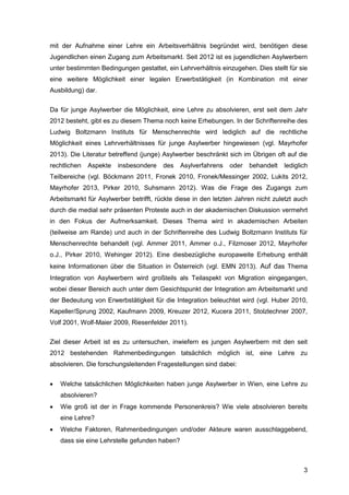 3
mit der Aufnahme einer Lehre ein Arbeitsverhältnis begründet wird, benötigen diese
Jugendlichen einen Zugang zum Arbeitsmarkt. Seit 2012 ist es jugendlichen Asylwerbern
unter bestimmten Bedingungen gestattet, ein Lehrverhältnis einzugehen. Dies stellt für sie
eine weitere Möglichkeit einer legalen Erwerbstätigkeit (in Kombination mit einer
Ausbildung) dar.
Da für junge Asylwerber die Möglichkeit, eine Lehre zu absolvieren, erst seit dem Jahr
2012 besteht, gibt es zu diesem Thema noch keine Erhebungen. In der Schriftenreihe des
Ludwig Boltzmann Instituts für Menschenrechte wird lediglich auf die rechtliche
Möglichkeit eines Lehrverhältnisses für junge Asylwerber hingewiesen (vgl. Mayrhofer
2013). Die Literatur betreffend (junge) Asylwerber beschränkt sich im Übrigen oft auf die
rechtlichen Aspekte insbesondere des Asylverfahrens oder behandelt lediglich
Teilbereiche (vgl. Böckmann 2011, Fronek 2010, Fronek/Messinger 2002, Lukits 2012,
Mayrhofer 2013, Pirker 2010, Suhsmann 2012). Was die Frage des Zugangs zum
Arbeitsmarkt für Asylwerber betrifft, rückte diese in den letzten Jahren nicht zuletzt auch
durch die medial sehr präsenten Proteste auch in der akademischen Diskussion vermehrt
in den Fokus der Aufmerksamkeit. Dieses Thema wird in akademischen Arbeiten
(teilweise am Rande) und auch in der Schriftenreihe des Ludwig Boltzmann Instituts für
Menschenrechte behandelt (vgl. Ammer 2011, Ammer o.J., Filzmoser 2012, Mayrhofer
o.J., Pirker 2010, Wehinger 2012). Eine diesbezügliche europaweite Erhebung enthält
keine Informationen über die Situation in Österreich (vgl. EMN 2013). Auf das Thema
Integration von Asylwerbern wird großteils als Teilaspekt von Migration eingegangen,
wobei dieser Bereich auch unter dem Gesichtspunkt der Integration am Arbeitsmarkt und
der Bedeutung von Erwerbstätigkeit für die Integration beleuchtet wird (vgl. Huber 2010,
Kapeller/Sprung 2002, Kaufmann 2009, Kreuzer 2012, Kucera 2011, Stolzlechner 2007,
Volf 2001, Wolf-Maier 2009, Riesenfelder 2011).
Ziel dieser Arbeit ist es zu untersuchen, inwiefern es jungen Asylwerbern mit den seit
2012 bestehenden Rahmenbedingungen tatsächlich möglich ist, eine Lehre zu
absolvieren. Die forschungsleitenden Fragestellungen sind dabei:
 Welche tatsächlichen Möglichkeiten haben junge Asylwerber in Wien, eine Lehre zu
absolvieren?
 Wie groß ist der in Frage kommende Personenkreis? Wie viele absolvieren bereits
eine Lehre?
 Welche Faktoren, Rahmenbedingungen und/oder Akteure waren ausschlaggebend,
dass sie eine Lehrstelle gefunden haben?
 