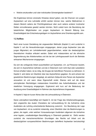 4
 Welche strukturellen und/ oder individuellen Schwierigkeiten bestehen?
Die Ergebnisse können einerseits Hinweise darauf geben, wie die Chancen von jungen
Asylwerbern auf eine Lehrstelle erhöht werden können bzw. welche Maßnahmen in
diesem Bereich seitens der Flüchtlingsbetreuer aber auch seitens anderer involvierter
Stellen sinnvollerweise gesetzt werden könnten. Nicht zuletzt kann die Beurteilung der
tatsächlichen Möglichkeiten von jungen Asylwerbern im Bereich Bildung bzw.
Erwerbstätigkeit den Entscheidungsträgern im Asylverfahren eine Orientierungshilfe sein.
1.2 Aufbau
Nach einer kurzen Darstellung der angewandten Methodik (Kapitel 2.) wird zunächst in
Kapitel 3. auf die Herausforderungen eingegangen, denen junge Asylwerber (wie alle
jungen Migranten) am Lehrstellenmarkt gegenüberstehen, wobei die diesbezüglichen
theoretischen Ansätze erläutert werden. Dabei wird insbesondere auf die ethnische
Segmentierung des Arbeitsmarktes und die bei der Lehrlingsauswahl durch die Betriebe
wirksamen Mechanismen eingegangen.
Da sich die vorliegende Arbeit ausschließlich auf Asylwerber, d.h. auf Personen bezieht,
die sich im Asylverfahren befinden und die in Österreich noch nicht Asyl oder subsidiären
Schutz erhalten haben, ist es nötig, die Gruppe der betroffenen Personen zu definieren. In
Kapitel 4. wird daher ein Überblick über das Asylverfahren gegeben. Es wird anhand der
gesetzlichen Bestimmungen dargelegt, ab welchem Zeitpunkt eine Person als Asylwerber
anzusehen ist und wann diese Eigenschaft endet. Ebenso wird auf die daran
anknüpfenden Rechtsfolgen insbesondere hinsichtlich des Aufenthaltsstatus und der
staatlichen Versorgung eingegangen. Ergänzend wird kurz auf die Bedeutung der
Ausübung einer Erwerbstätigkeit im Rahmen des Asylverfahrens hingewiesen.
In Kapitel 5. folgt ein kurzer Abriss über die Lehrausbildung in Österreich.
Daran anknüpfend beschäftigt sich Kapitel 6. mit der Frage des Arbeitsmarktzuganges,
dem angesichts des dualen Charakters der Lehrausbildung für die Aufnahme eines
Ausländers als Lehrling entscheidende Bedeutung zukommt. Zur Beurteilung der Lage
von Asylwerbern, ist es zunächst notwendig, einen Überblick über die Bestimmungen zu
geben, die regeln, unter welchen Voraussetzungen Ausländern allgemein die Aufnahme
einer legalen, unselbständigen Beschäftigung in Österreich gestattet ist. Dafür werden
zunächst die menschenrechtlichen Grundlagen des Rechts auf Arbeit und die
diesbezüglichen europarechtlichen Bestimmungen betreffend Asylwerber berücksichtigt
 