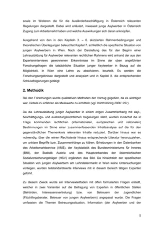 5
sowie im Weiteren die für die Ausländerbeschäftigung in Österreich relevanten
Regelungen dargestellt. Dabei wird erläutert, inwieweit junge Asylwerber in Österreich
Zugang zum Arbeitsmarkt haben und welche Auswirkungen sich daran anknüpfen.
Ausgehend von den in den Kapiteln 3. – 6. skizzierten Rahmenbedingungen und
theoretischen Überlegungen beleuchtet Kapitel 7. schließlich die spezifische Situation von
jungen Asylwerbern in Wien. Nach der Darstellung des für den Beginn einer
Lehrausbildung für Asylwerber relevanten rechtlichen Rahmens wird anhand der aus den
Experteninterviews gewonnenen Erkenntnisse im Sinne der oben angeführten
Forschungsfragen die tatsächliche Situation junger Asylwerber in Bezug auf die
Möglichkeit, in Wien eine Lehre zu absolvieren, beurteilt. Es werden die
Forschungsergebnisse dargestellt und analysiert und in Kapitel 8. die entsprechenden
Schlussfolgerungen getätigt.
2. Methodik
Bei den Forschungen wurde qualitativen Methoden der Vorzug gegeben, da es wichtiger
war, Details zu erfahren als Messwerte zu ermitteln (vgl. Bortz/Döring 2006: 297).
Da die Lehrausbildung junger Asylwerber in einem engen Zusammenhang mit asyl-,
beschäftigungs- und ausbildungsrechtlichen Regelungen steht, wurden zunächst die in
Frage kommenden rechtlichen (internationalen, europäischen und nationalen)
Bestimmungen im Sinne einer zusammenfassenden Inhaltsanalyse auf die für den
gegenständlichen Themenkreis relevanten Inhalte reduziert. Darüber hinaus war es
notwendig, über die reinen Rechtstexte hinaus entsprechende Literatur heranzuziehen,
um unklare Begriffe bzw. Zusammenhänge zu klären. Erhebungen in den Datenbanken
des Arbeitsmarktservice (AMS), der Asylstatistik des Bundesministeriums für Inneres
(BMI), der Statistik Austria und des Hauptverbandes der österreichischen
Sozialversicherungsträger (HSV) ergänzten das Bild. Da hinsichtlich der spezifischen
Situation von jungen Asylwerbern am Lehrstellenmarkt in Wien keine Untersuchungen
vorliegen, wurden teilstandardisierte Interviews mit in diesem Bereich tätigen Experten
geführt.
Zu diesem Zweck wurde ein Interviewleitfaden mit offen formulierten Fragen erstellt,
welcher in zwei Varianten auf die Befragung von Experten in öffentlichen Stellen
(Behörden, Interessensvertretung) bzw. von Betreuern der Jugendlichen
(Flüchtlingsberater, Betreuer von jungen Asylwerbern) angepasst wurde. Die Fragen
umfassten die Themen Betreuungssituation, Information (der Asylwerber und der
 