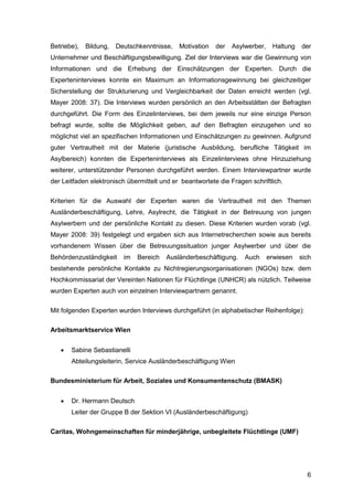 6
Betriebe), Bildung, Deutschkenntnisse, Motivation der Asylwerber, Haltung der
Unternehmer und Beschäftigungsbewilligung. Ziel der Interviews war die Gewinnung von
Informationen und die Erhebung der Einschätzungen der Experten. Durch die
Experteninterviews konnte ein Maximum an Informationsgewinnung bei gleichzeitiger
Sicherstellung der Strukturierung und Vergleichbarkeit der Daten erreicht werden (vgl.
Mayer 2008: 37). Die Interviews wurden persönlich an den Arbeitsstätten der Befragten
durchgeführt. Die Form des Einzelinterviews, bei dem jeweils nur eine einzige Person
befragt wurde, sollte die Möglichkeit geben, auf den Befragten einzugehen und so
möglichst viel an spezifischen Informationen und Einschätzungen zu gewinnen. Aufgrund
guter Vertrautheit mit der Materie (juristische Ausbildung, berufliche Tätigkeit im
Asylbereich) konnten die Experteninterviews als Einzelinterviews ohne Hinzuziehung
weiterer, unterstützender Personen durchgeführt werden. Einem Interviewpartner wurde
der Leitfaden elektronisch übermittelt und er beantwortete die Fragen schriftlich.
Kriterien für die Auswahl der Experten waren die Vertrautheit mit den Themen
Ausländerbeschäftigung, Lehre, Asylrecht, die Tätigkeit in der Betreuung von jungen
Asylwerbern und der persönliche Kontakt zu diesen. Diese Kriterien wurden vorab (vgl.
Mayer 2008: 39) festgelegt und ergaben sich aus Internetrecherchen sowie aus bereits
vorhandenem Wissen über die Betreuungssituation junger Asylwerber und über die
Behördenzuständigkeit im Bereich Ausländerbeschäftigung. Auch erwiesen sich
bestehende persönliche Kontakte zu Nichtregierungsorganisationen (NGOs) bzw. dem
Hochkommissariat der Vereinten Nationen für Flüchtlinge (UNHCR) als nützlich. Teilweise
wurden Experten auch von einzelnen Interviewpartnern genannt.
Mit folgenden Experten wurden Interviews durchgeführt (in alphabetischer Reihenfolge):
Arbeitsmarktservice Wien
 Sabine Sebastianelli
Abteilungsleiterin, Service Ausländerbeschäftigung Wien
Bundesministerium für Arbeit, Soziales und Konsumentenschutz (BMASK)
 Dr. Hermann Deutsch
Leiter der Gruppe B der Sektion VI (Ausländerbeschäftigung)
Caritas, Wohngemeinschaften für minderjährige, unbegleitete Flüchtlinge (UMF)
 