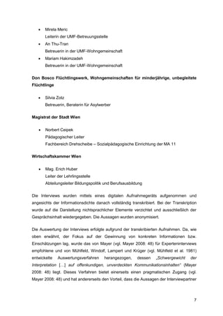 7
 Mirela Meric
Leiterin der UMF-Betreuungsstelle
 An Thu-Tran
Betreuerin in der UMF-Wohngemeinschaft
 Mariam Hakimzadeh
Betreuerin in der UMF-Wohngemeinschaft
Don Bosco Flüchtlingswerk, Wohngemeinschaften für minderjährige, unbegleitete
Flüchtlinge
 Silvia Zotz
Betreuerin, Beraterin für Asylwerber
Magistrat der Stadt Wien
 Norbert Ceipek
Pädagogischer Leiter
Fachbereich Drehscheibe – Sozialpädagogische Einrichtung der MA 11
Wirtschaftskammer Wien
 Mag. Erich Huber
Leiter der Lehrlingsstelle
Abteilungsleiter Bildungspolitik und Berufsausbildung
Die Interviews wurden mittels eines digitalen Aufnahmegeräts aufgenommen und
angesichts der Informationsdichte danach vollständig transkribiert. Bei der Transkription
wurde auf die Darstellung nichtsprachlicher Elemente verzichtet und ausschließlich der
Gesprächsinhalt wiedergegeben. Die Aussagen wurden anonymisiert.
Die Auswertung der Interviews erfolgte aufgrund der transkribierten Aufnahmen. Da, wie
oben erwähnt, der Fokus auf der Gewinnung von konkreten Informationen bzw.
Einschätzungen lag, wurde das von Mayer (vgl. Mayer 2008: 48) für Experteninterviews
empfohlene und von Mühlfeld, Windolf, Lampert und Krüger (vgl. Mühlfeld et al. 1981)
entwickelte Auswertungsverfahren herangezogen, dessen „Schwergewicht der
Interpretation […] auf offenkundigen, unverdeckten Kommunikationsinhalten“ (Mayer
2008: 48) liegt. Dieses Verfahren bietet einerseits einen pragmatischen Zugang (vgl.
Mayer 2008: 48) und hat andererseits den Vorteil, dass die Aussagen der Interviewpartner
 