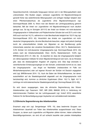 10
Gesamtdurchschnitt, individuelle Subgruppen können sich in der Bildungslaufbahn stark
unterscheiden. Wie Studien zeigen, verlassen Jugendliche mit Migrationshintergrund
generell früher das weiterführende Bildungssystem und verfügen häufiger lediglich über
einen Pflichtschulabschluss als Jugendliche ohne Migrationshintergrund (vgl.
Dornmayer/Nowak 2006: 4). Wenn man den Bereich der Lehrlingsausbildung getrennt
betrachtet, fällt der Anteil von Jugendlichen mit Migrationshintergrund noch deutlich
geringer aus. So lag im Schuljahr 2011/12 der Anteil von Kindern mit nicht-deutscher
Umgangssprache in Volksschulen und Polytechnischen Schulen bei rund 25 % und in den
AHS auch noch bei 14,2 %, während er in den Berufsschulen lediglich bei 10,6 % lag (vgl.
Dornmayer/Nowak 2013: 42). Hinsichtlich des Anteils von Jugendlichen mit nicht-
deutscher Umgangssprache, die eine Berufsschule besuchen, zeigen sich jedoch (bedingt
durch die unterschiedlichen Anteile von Migranten an der Bevölkerung) große
Unterschiede zwischen den einzelnen Bundesländern (Wien: 34,9 %, Niederösterreich:
4,2% Schüler mit nicht-deutscher Umgangssprache [vgl. Dornmayer/Nowak 2013: 44];
anders nach der Arbeitsmarktstatistik: Wien: 35,5%, Niederösterreich: 10,8% [vgl.
Biffl/Skrivanek 2014: 21, Abb. 4]). Zu beachten ist, dass die Umgangssprache lediglich
ein näherungsweiser Indikator für einen Migrationshintergrund sein kann, da es Hinweise
gibt, dass die diesbezüglichen Angaben oft ungenau sind. Dies liegt einerseits in
vereinfachenden Erhebungsvorgängen an den Schulen, andererseits kommt es vor, dass
die Umgangssprache aus Angst vor Nachteilen (insbesondere im Falle von
Minderheitensprachen) oder auf eigenen Wunsch der Schüler mit Deutsch angegeben
wird (vgl. Biffl/Skrivanek 2014: 13). Auch die Daten der Wirtschaftskammer, bei denen
ausschließlich auf die Staatsbürgerschaft abgestellt und die Umgangssprache nicht
berücksichtigt wird, kommen zu ähnlichen Ergebnissen (Wien: 16,2 %, Bgld. 4,6 %
Lehrlinge mit nicht-österreichischer Staatsbürgerschaft [vgl. Dornmayr/Nowak 2013: 45]).
Es wird davon ausgegangen, dass die ethnische Segmentierung des Wiener
Arbeitsmarktes (vgl. Fassmann 1997; Biffl 2000; BMASK 2010) in Verbindung mit
diskriminierenden Praktiken bei der Lehrlingsauswahl (vgl. Imdorf 2010) wesentliche
Faktoren für die Benachteiligung junger Asylwerber am Lehrstellenmarkt darstellen.
3.2 Ethnische Segmentierung des Arbeitsmarktes
Empirisch zeigt sich (vgl. Sengenberger 1978: 19), dass bestimmte Gruppen von
Arbeitnehmern dauerhaft von Teilen des Arbeitsmarktes ausgeschlossen sind. Diese
Gruppen, zu denen auch Jugendliche und Migranten zählen können, haben schlechtere
Beschäftigungschancen, sie sind oft auf schlecht bezahlte oder prekäre Arbeitsplätze
 