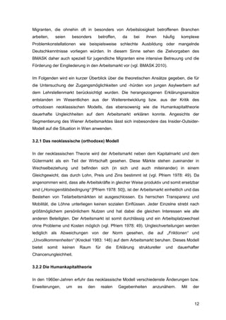 12
Migranten, die ohnehin oft in besonders von Arbeitslosigkeit betroffenen Branchen
arbeiten, seien besonders betroffen, da bei ihnen häufig komplexe
Problemkonstellationen wie beispielsweise schlechte Ausbildung oder mangelnde
Deutschkenntnisse vorliegen würden. In diesem Sinne sehen die Zielvorgaben des
BMASK daher auch speziell für jugendliche Migranten eine intensive Betreuung und die
Förderung der Eingliederung in den Arbeitsmarkt vor (vgl. BMASK 2010).
Im Folgenden wird ein kurzer Überblick über die theoretischen Ansätze gegeben, die für
die Untersuchung der Zugangsmöglichkeiten und -hürden von jungen Asylwerbern auf
dem Lehrstellenmarkt berücksichtigt wurden. Die herangezogenen Erklärungsansätze
entstanden im Wesentlichen aus der Weiterentwicklung bzw. aus der Kritik des
orthodoxen neoklassischen Modells, das ebensowenig wie die Humankapitaltheorie
dauerhafte Ungleichheiten auf dem Arbeitsmarkt erklären konnte. Angesichts der
Segmentierung des Wiener Arbeitsmarktes lässt sich insbesondere das Insider-Outsider-
Modell auf die Situation in Wien anwenden.
3.2.1 Das neoklassische (orthodoxe) Modell
In der neoklassischen Theorie wird der Arbeitsmarkt neben dem Kapitalmarkt und dem
Gütermarkt als ein Teil der Wirtschaft gesehen. Diese Märkte stehen zueinander in
Wechselbeziehung und befinden sich (in sich und auch miteinander) in einem
Gleichgewicht, das durch Lohn, Preis und Zins bestimmt ist (vgl. Pfriem 1978: 49). Da
angenommen wird, dass alle Arbeitskräfte in gleicher Weise produktiv und somit ersetzbar
sind („Homogenitätsbedingung“ [Pfriem 1978: 50]), ist der Arbeitsmarkt einheitlich und das
Bestehen von Teilarbeitsmärkten ist ausgeschlossen. Es herrschen Transparenz und
Mobilität, die Löhne unterliegen keinen sozialen Einflüssen. Jeder Einzelne strebt nach
größtmöglichem persönlichem Nutzen und hat dabei die gleichen Interessen wie alle
anderen Beteiligten. Der Arbeitsmarkt ist somit durchlässig und ein Arbeitsplatzwechsel
ohne Probleme und Kosten möglich (vgl. Pfriem 1978: 49). Ungleichverteilungen werden
lediglich als Abweichungen von der Norm gesehen, die auf „Friktionen“ und
„Unvollkommenheiten“ (Kreckel 1983: 146) auf dem Arbeitsmarkt beruhen. Dieses Modell
bietet somit keinen Raum für die Erklärung struktureller und dauerhafter
Chancenungleichheit.
3.2.2 Die Humankapitaltheorie
In den 1960er-Jahren erfuhr das neoklassische Modell verschiedenste Änderungen bzw.
Erweiterungen, um es den realen Gegebenheiten anzunähern. Mit der
 