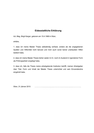 Eidesstattliche Erklärung
Ich, Mag. Birgit Karger, geboren am 15.4.1968 in Wien,
erkläre,
1. dass ich meine Master Thesis selbständig verfasst, andere als die angegebenen
Quellen und Hilfsmittel nicht benutzt und mich auch sonst keiner unerlaubten Hilfen
bedient habe,
2. dass ich meine Master Thesis bisher weder im In- noch im Ausland in irgendeiner Form
als Prüfungsarbeit vorgelegt habe,
3. dass ich, falls die Thesis meine arbeitgebende Institution betrifft, meinen Arbeitgeber
über Titel, Form und Inhalt der Master Thesis unterrichtet und sein Einverständnis
eingeholt habe.
Wien, 31.Jänner 2015 ……………………………………………………………………..
 