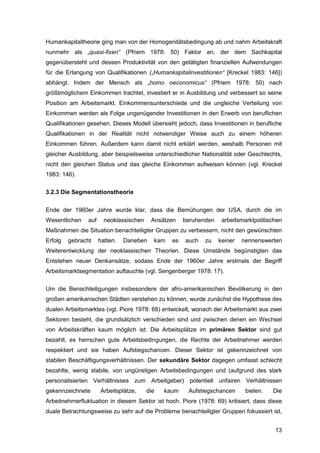 13
Humankapitaltheorie ging man von der Homogenitätsbedingung ab und nahm Arbeitskraft
nunmehr als „quasi-fixen“ (Pfriem 1978: 50) Faktor an, der dem Sachkapital
gegenübersteht und dessen Produktivität von den getätigten finanziellen Aufwendungen
für die Erlangung von Qualifikationen („Humankapitalinvestitionen“ [Kreckel 1983: 146])
abhängt. Indem der Mensch als „homo oeconomicus“ (Pfriem 1978: 50) nach
größtmöglichem Einkommen trachtet, investiert er in Ausbildung und verbessert so seine
Position am Arbeitsmarkt. Einkommensunterschiede und die ungleiche Verteilung von
Einkommen werden als Folge ungenügender Investitionen in den Erwerb von beruflichen
Qualifikationen gesehen. Dieses Modell übersieht jedoch, dass Investitionen in berufliche
Qualifikationen in der Realität nicht notwendiger Weise auch zu einem höheren
Einkommen führen. Außerdem kann damit nicht erklärt werden, weshalb Personen mit
gleicher Ausbildung, aber beispielsweise unterschiedlicher Nationalität oder Geschlechts,
nicht den gleichen Status und das gleiche Einkommen aufweisen können (vgl. Kreckel
1983: 146).
3.2.3 Die Segmentationstheorie
Ende der 1960er Jahre wurde klar, dass die Bemühungen der USA, durch die im
Wesentlichen auf neoklassischen Ansätzen beruhenden arbeitsmarktpolitischen
Maßnahmen die Situation benachteiligter Gruppen zu verbessern, nicht den gewünschten
Erfolg gebracht hatten. Daneben kam es auch zu keiner nennenswerten
Weiterentwicklung der neoklassischen Theorien. Diese Umstände begünstigten das
Entstehen neuer Denkansätze, sodass Ende der 1960er Jahre erstmals der Begriff
Arbeitsmarktsegmentation auftauchte (vgl. Sengenberger 1978: 17).
Um die Benachteiligungen insbesondere der afro-amerikanischen Bevölkerung in den
großen amerikanischen Städten verstehen zu können, wurde zunächst die Hypothese des
dualen Arbeitsmarktes (vgl. Piore 1978: 68) entwickelt, wonach der Arbeitsmarkt aus zwei
Sektoren besteht, die grundsätzlich verschieden sind und zwischen denen ein Wechsel
von Arbeitskräften kaum möglich ist: Die Arbeitsplätze im primären Sektor sind gut
bezahlt, es herrschen gute Arbeitsbedingungen, die Rechte der Arbeitnehmer werden
respektiert und sie haben Aufstiegschancen. Dieser Sektor ist gekennzeichnet von
stabilen Beschäftigungsverhältnissen. Der sekundäre Sektor dagegen umfasst schlecht
bezahlte, wenig stabile, von ungünstigen Arbeitsbedingungen und (aufgrund des stark
personalisierten Verhältnisses zum Arbeitgeber) potentiell unfairen Verhältnissen
gekennzeichnete Arbeitsplätze, die kaum Aufstiegschancen bieten. Die
Arbeitnehmerfluktuation in diesem Sektor ist hoch. Piore (1978: 69) kritisiert, dass diese
duale Betrachtungsweise zu sehr auf die Probleme benachteiligter Gruppen fokussiert ist,
 