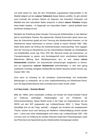 14
und weist darauf hin, dass die dem Primärsektor zugewiesenen Eigenschaften in der
Realität lediglich auf den unteren Teilbereich dieses Sektors zutreffen. Es gibt vielmehr
auch innerhalb des primären Sektors ein Segment, das hinsichtlich Fluktuation und
Mobilität eher dem sekundären Sektor entspricht. In diesem oberen Teilsektor bringen
diese beiden Aspekte – im Gegensatz zum sekundären Sektor – jedoch großteils einen
beruflichen Aufstieg mit sich.
Bezüglich der Entstehung dieser strengen Trennung des Arbeitsmarktes in zwei Sektoren
gibt es verschiedene Theorien. Die sogenannten „Radical Economists“ gehen davon aus,
dass die Unternehmen gezielt auf eine Trennung des Arbeitsmarktes hinwirken, um die
Arbeitnehmer besser beherrschen zu können („divide et impera“ [Kreckel 1983: 148]).
Dabei bleibt jedoch der Einfluss die Arbeitnehmerseite unberücksichtigt. Piore dagegen
führt die Trennung im Wesentlichen auf die unterschiedliche Stabilität von Arbeitsplätzen
und Arbeitskräften zurück (vgl. Piore 1978: 69). Demnach binden die Unternehmer, um
Transaktionskosten zu sparen, eine Kernbelegschaft durch verschiedene betriebliche
Maßnahmen (Bildung, Boni, Betriebspensionen etc.) an sich, sodass interne
Arbeitsmärkte entstehen. Um konjunkturelle Schwankungen ausgleichen zu können,
wird ein sogenannter externer Arbeitsmarkt aufrechterhalten, in dem eher gering
qualifizierte, kurzfristig verfügbare Arbeitskräfte bei Bedarf akquiriert werden können (vgl.
Kreckel 1983: 148).
Auch wenn es schwierig ist, die komplexen Zusammenhänge und strukturellen
Bedingungen zu analysieren, die zu einer Ungleichbehandlung am Arbeitsmarkt führen,
kann die Segmentationstheorie doch zumindest einen ersten Ansatz bieten.
3.2.4 Das Insider – Outsider-Modell
Mitte der 1980er Jahre entwickelten Lindberg und Snower die Insider-Outsider-Theorie
zur Erklärung nachhaltiger Arbeitslosigkeit und von Problemen der
Einkommensverteilung. Dieses Modell wurde in der Folge von Organisationen wie der
OECD und dem IWF angewendet (vgl. Lindbeck/Snower 2002: 1). Diese Theorie
beschäftigt sich mit der Frage, weshalb – entgegen der Annahme der neoklassischen
Theorie, wonach durch eine Senkung der Reallöhne Vollbeschäftigung erreicht werden
kann – Löhne trotz hoher Arbeitslosigkeit nicht sinken (vgl. Lindbeck/Snower 2001: 166)
und kann auch zur Erklärung der sozialen Exklusion bestimmter Personengruppen sowie
des Phänomens der Segmentierung des Arbeitsmarktes herangezogen werden.
 