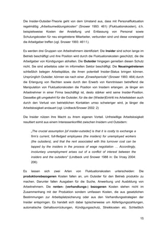 15
Die Insider-Outsider-Theorie geht von dem Umstand aus, dass mit Personalfluktuation
regelmäßig „Arbeitsumwälzungskosten“ (Snower 1993: 461) (Fluktuationskosten), d.h.
beispielsweise Kosten der Anstellung und Entlassung von Personal sowie
Schulungskosten für neu eingetretene Mitarbeiter, verbunden sind und diese vorwiegend
die Arbeitgeber treffen (vgl. Snower 1993: 461 f.).
Es werden drei Gruppen von Arbeitnehmern identifiziert: Die Insider sind schon lange im
Betrieb beschäftigt und ihre Position wird durch die Fluktuationskosten geschützt, die die
Arbeitgeber von Kündigungen abhalten. Die Outsider hingegen genießen diesen Schutz
nicht. Sie sind arbeitslos oder im informellen Sektor beschäftigt. Die Neueingetretenen
schließlich belegen Arbeitsplätze, die ihnen potentiell Insider-Status bringen können.
Ursprünglich Outsider, können sie nach einer „Einweihperiode“ (Snower 1993: 464) durch
die Erlangung von Rechten sowie durch den Erwerb von Kenntnissen betreffend die
Manipulation von Fluktuationskosten die Position von Insidern erlangen. Je länger ein
Arbeitnehmer in einer Firma beschäftigt ist, desto stärker wird seine Insider-Position.
Dasselbe gilt umgekehrt für die Outsider, für die der (Wieder)Eintritt ins Arbeitsleben auch
durch den Verlust von betrieblichen Kontakten umso schwieriger wird, je länger die
Arbeitslosigkeit andauert (vgl. Lindbeck/Snower 2002: 2)
Die Insider nützen ihre Macht zu ihrem eigenen Vorteil. Unfreiwillige Arbeitslosigkeit
resultiert somit aus einem Interessenkonflikt zwischen Insidern und Outsidern:
„The crucial assumption [of insider-outsider] is that it is costly to exchange a
firm’s current, full-fledged employees (the insiders) for unemployed workers
(the outsiders), and that the rent associated with this turnover cost can be
tapped by the insiders in the process of wage negotiation … Accordingly,
involuntary unemployment arises out of a conflict of interest between the
insiders and the outsiders“ (Lindbeck und Snower 1988 in: De Vroey 2004:
206)
Es lassen sich zwei Arten von Fluktuationskosten unterscheiden: Die
produktionsbezogenen Kosten fallen an, um Outsider für den Betrieb produktiv zu
machen. Darunter fallen Ausgaben für die Suche, Anwerbung und Ausbildung von
Arbeitnehmern. Die renten- (verhandlungs-) bezogenen Kosten stehen nicht im
Zusammenhang mit der Produktion sondern umfassen Kosten, die aus gesetzlichen
Bestimmungen zur Arbeitsplatzsicherung oder aus den Verhandlungsstrategien der
Insider entspringen. Es handelt sich dabei typischerweise um Abfertigungszahlungen,
automatische Gehaltsvorrückungen, Kündigungsschutz, Streikkosten etc. Schließlich
 
