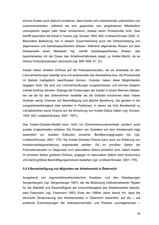 16
können Kosten auch dadurch entstehen, dass Insider sich untereinander unterstützen und
zusammenarbeiten, während sie sich gegenüber neu eingetretenen Mitarbeitern
unkooperativ zeigen oder diese schikanieren, sodass deren Produktivität sinkt. Dies
betrifft besonders die Arbeit in Teams (vgl. Snower 1993: 465; Lindbeck/Snower 2002: 3).
Besondere Bedeutung hat in diesem Zusammenhang auch die Unterscheidung von
allgemeinem und betriebsspezifischem Wissen: Während allgemeines Wissen auf dem
Arbeitsmarkt einen Marktwert hat, verhilft betriebsspezifisches Wissen, das
typischerweise mit der Dauer des Arbeitsverhältnisses steigt, zu Insider-Macht, da es
höhere Fluktuationskosten verursacht (vgl. Biffl 1999: 21, 31).
Insider haben direkten Einfluss auf die Fluktuationskosten, da sie einerseits an den
Lohnverhandlungen beteiligt sind und andererseits das Arbeitsklima bzw. die Produktivität
im Betrieb maßgeblich beeinflussen können. Outsider haben diese Möglichkeiten
dagegen nicht. Sie sind von Lohnverhandlungen ausgeschlossen und können lediglich
indirekt Einfluss nehmen: Solange die Forderungen der Insider in einem Rahmen bleiben,
der sie als für das Unternehmen rentabler als die Outsider erscheinen lässt, haben
Outsider wenig Chancen auf Beschäftigung und gleiche Bezahlung. Sie geraten in die
Langzeitarbeitslosigkeit oder arbeiten in Positionen, in denen sie trotz Bereitschaft zu
Lohnabstrichen keine Chance auf die Erreichung von Insider-Status haben (vgl. Snower,
1993: 462; Lindbeck/Snower, 2001: 167f.).
Das Insider-Outsider-Modell kann nicht nur Einkommensunterschiede sondern auch
soziale Ungleichheiten erklären: Die Position von Outsidern auf dem Arbeitsmarkt trägt
wesentlich zur sozialen Exklusion einzelner Bevölkerungsgruppen bei (vgl.
Lindbeck/Snower, 2001: 170). Die Insider-Outsider-Theorie kann auch zur Erklärung von
Arbeitsmarktsegmentierung angewendet werden: Da im primären Sektor die
Fluktuationskosten im Gegensatz zum sekundären Sektor erheblich sind, haben Insider
im primären Sektor größeren Einfluss, wogegen im sekundären Sektor mehr Konkurrenz
und damit größere Beschäftigungschancen bestehen (vgl. Lindbeck/Snower, 2001: 176).
3.2.5 Benachteiligung von Migranten am Arbeitsmarkt in Österreich
Ausgehend von segmentationstheoretischen Ansätzen und den Überlegungen
Sengenbergers (vgl. Sengenberger 1987), der die Bedeutung institutionalisierter Regeln
für die Stabilität und Dauerhaftigkeit der Undurchlässigkeit des Arbeitsmarktes betonte,
wies Fassmann (vgl. Fassmann 1997) Ende der 1990er Jahre darauf hin, dass die
ethnische Strukturierung des Arbeitsmarktes in Österreich wesentlich auf die – auf
politische Entscheidungen der Interessenvertreter und Parteien zurückgehenden –
 