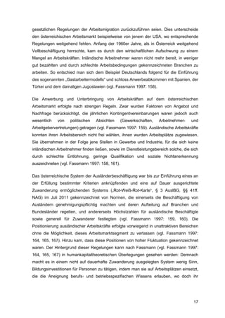 17
gesetzlichen Regelungen der Arbeitsmigration zurückzuführen seien. Dies unterscheide
den österreichischen Arbeitsmarkt beispielweise von jenem der USA, wo entsprechende
Regelungen weitgehend fehlen. Anfang der 1960er Jahre, als in Österreich weitgehend
Vollbeschäftigung herrschte, kam es durch den wirtschaftlichen Aufschwung zu einem
Mangel an Arbeitskräften. Inländische Arbeitnehmer waren nicht mehr bereit, in weniger
gut bezahlten und durch schlechte Arbeitsbedingungen gekennzeichneten Branchen zu
arbeiten. So entschied man sich dem Beispiel Deutschlands folgend für die Einführung
des sogenannten „Gastarbeitermodells“ und schloss Anwerbeabkommen mit Spanien, der
Türkei und dem damaligen Jugoslawien (vgl. Fassmann 1997: 158).
Die Anwerbung und Unterbringung von Arbeitskräften auf dem österreichischen
Arbeitsmarkt erfolgte nach strengen Regeln. Zwar wurden Faktoren von Angebot und
Nachfrage berücksichtigt, die jährlichen Kontingentvereinbarungen waren jedoch auch
wesentlich von politischen Absichten (Gewerkschaften, Arbeitnehmer- und
Arbeitgebervertretungen) getragen (vgl. Fassmann 1997: 159). Ausländische Arbeitskräfte
konnten ihren Arbeitsbereich nicht frei wählen, ihnen wurden Arbeitsplätze zugewiesen.
Sie übernahmen in der Folge jene Stellen in Gewerbe und Industrie, für die sich keine
inländischen Arbeitnehmer finden ließen, sowie im Dienstleistungsbereich solche, die sich
durch schlechte Entlohnung, geringe Qualifikation und soziale Nichtanerkennung
auszeichneten (vgl. Fassmann 1997: 158, 161).
Das österreichische System der Ausländerbeschäftigung war bis zur Einführung eines an
der Erfüllung bestimmter Kriterien anknüpfenden und eine auf Dauer ausgerichtete
Zuwanderung ermöglichenden Systems („Rot-Weiß-Rot-Karte“, § 3 AuslBG, §§ 41ff.
NAG) im Juli 2011 gekennzeichnet von Normen, die einerseits die Beschäftigung von
Ausländern genehmigungspflichtig machten und deren Aufteilung auf Branchen und
Bundesländer regelten, und andererseits Höchstzahlen für ausländische Beschäftigte
sowie generell für Zuwanderer festlegten (vgl. Fassmann 1997: 159, 160). Die
Positionierung ausländischer Arbeitskräfte erfolgte vorwiegend in unattraktiven Bereichen
ohne die Möglichkeit, dieses Arbeitsmarktsegment zu verlassen (vgl. Fassmann 1997:
164, 165, 167). Hinzu kam, dass diese Positionen von hoher Fluktuation gekennzeichnet
waren. Der Hintergrund dieser Regelungen kann nach Fassmann (vgl. Fassmann 1997:
164, 165, 167) in humankapitaltheoretischen Überlegungen gesehen werden: Demnach
macht es in einem nicht auf dauerhafte Zuwanderung ausgelegten System wenig Sinn,
Bildungsinvestitionen für Personen zu tätigen, indem man sie auf Arbeitsplätzen einsetzt,
die die Aneignung berufs- und betriebsspezifischen Wissens erlauben, wo doch ihr
 
