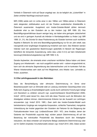 18
Verbleib in Österreich nicht auf Dauer angelegt war, da sie lediglich als „Lückenfüller“ in
Zeiten erhöhter Nachfrage erwünscht waren.
Biffl (1999) setzte sich im Lichte einer in den 1980er und 1990er-Jahren in Österreich
stark steigenden Jobfluktuation auch mit der Position ausländischer Arbeitskräfte in
Österreich auseinander. Ausgehend vom Insider-Outsider-Modell zählen demnach
Ausländer eher zu den Outsidern als zu den Insidern (vgl. Biffl 1999: 20). Ihre
Beschäftigungsverhältnisse dauern weniger lang, sie haben eine geringere Jobsicherheit
und sie sind in geringem Ausmaß als Inländer in Kernbelegschaften zu finden (vgl. Biffl
1999: 21, 31). Als Gründe für diese Positionierung als Outsider kommen auch rechtliche
Aspekte in Betracht: So wird eine Beschäftigungsbewilligung nur für ein Jahr erteilt, was
naturgemäß einer langfristigen Eingliederung hinderlich sein kann. Des Weiteren werden
Inländer nach den gesetzlichen Bestimmungen (jedenfalls im Bereich der Regelungen
betreffend die temporäre Zuwanderung; siehe dazu unten 6.3.3) auf dem Arbeitsmarkt
bevorzugt (Inländerschutzgedanke) (vgl. Biffl 1999: 5, 6).
Gerade Asylwerber, die einerseits einen unsicheren rechtlichen Status haben und deren
Zugang zum Arbeitsmarkt – wie noch ausgeführt werden wird – extrem eingeschränkt ist,
kann sich die ethnische Segmentierung des österreichischen und im konkreten Fall des
Wiener Arbeitsmarktes sehr stark auf ihre Möglichkeit, eine Arbeits- bzw. Lehrstelle zu
finden, auswirken.
3.3 Die Lehrlingsauswahl in den Betrieben
Dass die Benachteiligung oder ethnische Diskriminierung im Sinne einer
Bewerberauswahl nach an Ethnizität statt an Leistung orientierten Gesichtspunkten eine
Rolle beim Zugang zu Erwerbstätigkeit spielt, wurde durch zahlreiche Forschungen belegt
und theoretisch zu erklären versucht (vgl. zusammenfassend Devah/Shepherd 2008).
Imdorf (2010) weist darauf hin, dass nicht alle diese Theorien auch die Motivation der
Arbeitgeber erklären können, diskriminierende Kriterien bei der Auswahl von Lehrlingen
anzuwenden (vgl. Imdorf 2010: 198f.). Zwar zieht das Insider-Outsider-Modell auch
betriebsinterne Vorgänge wie mangelnde Kooperation, schlechte Teamarbeit, mangelnde
Unterstützung der Insider gegenüber den Outsidern als Faktoren für die Steigerung der
Fluktuationskosten heran (vgl. Lindbeck/Snower 2001: 167). Jene Ansätze, denen der
Gedanke der Produktivität zugrunde liegt, würden jedoch Diskriminierung oft auf die
Bewertung der individuellen Produktivität des Bewerbers durch den Arbeitgeber
reduzieren, die diese entweder auf empirische Belege (statistische Diskriminierung) oder
auf ihr Gefühl (implizites Vorurteilsmodell) stützen (vgl. Imdorf 2010: 200). Dabei würden
 