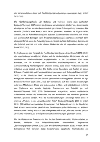 21
die Verantwortlichen daher auf Rechtfertigungsmechanismen angewiesen (vgl. Imdorf
2010: 203).
Die Rechtfertigungstheorie von Boltanski und Thévenot (siehe dazu ausführlich
Boltanski/Thévenot 2007) nimmt die Existenz verschiedener „Welten“ an, denen jeweils
ein eigenes, auf den sozialen Zusammenhalt gerichtetes Ordnungsprinzip innewohnt. Die
Qualität („Größe“) einer Person wird daran gemessen, inwieweit sie Eigenschaften
aufweist, die zur Aufrechterhaltung des sozialen Zusammenhalts und somit zum Wohle
der Gemeinschaft beitragen kann. Personalentscheidungen erscheinen demnach dann
als gerechtfertigt, wenn die Auswahlkriterien in Hinblick auf das (betriebliche) Gemeinwohl
als förderlich erachtet und unter diesem Blickwinkel als fair angesehen werden (vgl.
Imdorf 2010: 203).
In Anlehnung an das Konzept der Rechtfertigungsordnung erörtert Imdorf (2010: 204f.)
die verschiedenen betrieblichen Welten und die diesbezüglichen Hindernisse, die sich
ausländischen Arbeitssuchenden entgegenstellen. In der „industriellen Welt“ eines
Betriebes, d.h. im Rahmen der technischen Produktionsprozesse, ist es zur
Aufrechterhaltung höchstmöglicher Effizienz wichtig, dass diese Produktionsprozesse
möglichst wenig gestört werden. Die Größe eines Bewerbers wird folglich an seiner
Effizienz, Produktivität und Funktionsfähigkeit gemessen (vgl. Boltanski/Thévenot 2007:
267f.). In der „häuslichen Welt“, worunter man die soziale Gruppe im Sinne der
Belegschaft verstehen kann und die von persönlichen Abhängigkeiten bestimmt ist (vgl.
Boltanski/Thévenot 2007: 228f.), liegt der Schwerpunkt auf den sozialen Beziehungen
unter den Mitarbeitern. Diese sind insbesondere in Klein- und Mittelbetrieben im Sinne
des Vorliegens von sozialer Kontrolle, Anerkennung von Autorität etc. (vgl.
Boltanski/Thévenot 2007: 237f) familienähnlich ausgebildet, sodass ausländische
Arbeitnehmer oftmals als Störfaktoren, die den Fortbestand des Betriebes gefährden
könnten, gesehen werden. Was die Kundenbeziehungen anbelangt, fallen diese in
mehrere „Welten“. In der „projektbasierten Polis“ (Boltanski/Chiapello 2003 in Imdorf
2010: 208) zählen kommunikative Kompetenzen (vgl. Boltanski o.J.), in der häuslichen
Welt kommt harmonischen persönlichen Beziehungen große Bedeutung zu, während
schließlich der Lehrling aus Sicht des Arbeitgebers auch in der „Welt des Marktes“ (Imdorf
2010: 208) verortet ist, da er möglicherweise Kundenbindungen gefährden könnte.
Um die Größe eines Bewerbers in den für den Betrieb relevanten Welten erheben zu
können, bedienen sich Personalentscheider verschiedener sogenannter
„Bewährungsproben“ (Imdorf, 2010: 209f. mVa Boltanski/Chiapello, 2003). Je nach Art der
betrieblichen Welt kommen dabei typischerweise spezifische Prüfmethoden zur
 