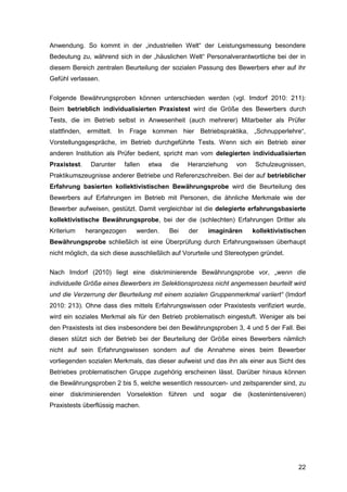 22
Anwendung. So kommt in der „industriellen Welt“ der Leistungsmessung besondere
Bedeutung zu, während sich in der „häuslichen Welt“ Personalverantwortliche bei der in
diesem Bereich zentralen Beurteilung der sozialen Passung des Bewerbers eher auf ihr
Gefühl verlassen.
Folgende Bewährungsproben können unterschieden werden (vgl. Imdorf 2010: 211):
Beim betrieblich individualisierten Praxistest wird die Größe des Bewerbers durch
Tests, die im Betrieb selbst in Anwesenheit (auch mehrerer) Mitarbeiter als Prüfer
stattfinden, ermittelt. In Frage kommen hier Betriebspraktika, „Schnupperlehre“,
Vorstellungsgespräche, im Betrieb durchgeführte Tests. Wenn sich ein Betrieb einer
anderen Institution als Prüfer bedient, spricht man vom delegierten individualisierten
Praxistest. Darunter fallen etwa die Heranziehung von Schulzeugnissen,
Praktikumszeugnisse anderer Betriebe und Referenzschreiben. Bei der auf betrieblicher
Erfahrung basierten kollektivistischen Bewährungsprobe wird die Beurteilung des
Bewerbers auf Erfahrungen im Betrieb mit Personen, die ähnliche Merkmale wie der
Bewerber aufweisen, gestützt. Damit vergleichbar ist die delegierte erfahrungsbasierte
kollektivistische Bewährungsprobe, bei der die (schlechten) Erfahrungen Dritter als
Kriterium herangezogen werden. Bei der imaginären kollektivistischen
Bewährungsprobe schließlich ist eine Überprüfung durch Erfahrungswissen überhaupt
nicht möglich, da sich diese ausschließlich auf Vorurteile und Stereotypen gründet.
Nach Imdorf (2010) liegt eine diskriminierende Bewährungsprobe vor, „wenn die
individuelle Größe eines Bewerbers im Selektionsprozess nicht angemessen beurteilt wird
und die Verzerrung der Beurteilung mit einem sozialen Gruppenmerkmal variiert“ (Imdorf
2010: 213). Ohne dass dies mittels Erfahrungswissen oder Praxistests verifiziert wurde,
wird ein soziales Merkmal als für den Betrieb problematisch eingestuft. Weniger als bei
den Praxistests ist dies insbesondere bei den Bewährungsproben 3, 4 und 5 der Fall. Bei
diesen stützt sich der Betrieb bei der Beurteilung der Größe eines Bewerbers nämlich
nicht auf sein Erfahrungswissen sondern auf die Annahme eines beim Bewerber
vorliegenden sozialen Merkmals, das dieser aufweist und das ihn als einer aus Sicht des
Betriebes problematischen Gruppe zugehörig erscheinen lässt. Darüber hinaus können
die Bewährungsproben 2 bis 5, welche wesentlich ressourcen- und zeitsparender sind, zu
einer diskriminierenden Vorselektion führen und sogar die (kostenintensiveren)
Praxistests überflüssig machen.
 