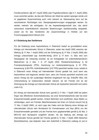 24
Familienverfahren (§§ 34 f. AsylG 2005) oder Flughafenverfahren (§§ 31 f. AsylG 2005)
muss verzichtet werden, da dies den Rahmen der Arbeit bei weitem sprengen würde und
im gegebenen Zusammenhang auch nicht relevant ist. Ebensowenig kann auf die
verschiedenen Rechtslagen bzw. Übergangsbestimmungen eingegangen werden. Es
werden vielmehr die wichtigsten, für die Asylwerbereigenschaft bzw. das damit
verbundene Aufenthaltsrecht relevanten Bestimmungen überblicksmäßig dargestellt,
soweit sie für das Verständnis der Zusammenhänge in Hinblick auf den
Forschungsgegenstand relevant sind.
4.1 Einleitung des Verfahrens
Für die Einleitung eines Asylverfahrens in Österreich bedarf es grundsätzlich eines
Antrags auf internationalen Schutz in Österreich, wobei das AsylG 2005 zwischen der
Stellung (§ 17 Abs. 1 AsylG 2005) und der Einbringung (§ 17 Abs. 2 AsylG 2005) des
Antrags unterscheidet (vgl. Schrefler-König, 2014: § 17 Anm. 1). Dies wird vom
Gesetzgeber als notwendig erachtet, da ein Antragsteller vor aufenthaltsbeendenen
Maßnahmen (§ 2 Abs. 1 Z. 27 AsylG 2005; Rückkehrentscheidung: § 52
Fremdenpolizeigesetz (FPG), Anordnung zur Außerlandesbringung: § 61 FPG,
Ausweisung: § 66 FPG, Aufenthaltsverbot: § 67 FPG) geschützt werden muss, sobald er
in Österreich einen Antrag auf internationalen Schutz gestellt hat, auch wenn das
Asylverfahren erst begonnen werden kann, wenn der Fremde persönlich erscheint und
seinen Antrag bei der zuständigen Behörde eingebracht hat (vgl. ErläutRV 952). Die
Unterscheidung ist insbesondere deshalb relevant, da der Fremde erst ab der
Einbringung des Antrags auf internationalen Schutz als Asylwerber behandelt wird (siehe
unten 4.2).
Ein Antrag auf internationalen Schutz kann gemäß § 17 Abs. 1 AsylG 2005 bei jedem
Organ des öffentlichen Sicherheitsdienstes, bei einer Sicherheitsbehörde oder bei einer
Erstaufnahmestelle gestellt werden. Andere Behörden sind verpflichtet, diese Stellen zu
verständigen, wenn ein Fremder (fälschlicherweise) bei ihnen um Schutz ersucht hat (§
17 Abs. 5 AsylG 2005). Je nach Lage des Falles wird die Stellung eines Antrags auf
internationalen Schutz dem Bundesamt für Fremdenwesen und Asyl (BFA) von der
Erstaufnahmestelle gemeldet und der Fremde kann gegebenenfalls gemäß § 42 Abs. 2
BFA-VG dem Bundesamt vorgeführt werden. Ab der Stellung des Antrags auf
internationalen Schutz genießt der Fremde gemäß § 12 Abs. 1 AsylG 2005 faktischen
Abschiebeschutz, was bedeutet, dass sein Aufenthalt in Österreich zulässig ist und er
 
