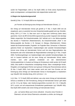 25
(außer bei Folgeanträgen; siehe § 12a AsylG 2005) vor Ende seines Asylverfahrens
weder zurückgewiesen, zurückgeschoben oder abgeschoben werden darf.
4.2 Beginn der Asylwerbereigenschaft
Gemäß § 2 Abs. 1 Z 14 AsylG 2005 ist ein Asylwerber:
„ein Fremder ab Einbringung eines Antrags auf internationalen Schutz […]“.
Der Antrag auf internationalen Schutz gilt gemäß § 17 Abs. 2 AsylG 2005 erst als
eingebracht, wenn er persönlich bei einer Erstaufnahmestelle gestellt wird (vgl. Schrefler-
König, 2014: § 17 Anm. 3). Dies kann auch im Zuge einer Vorführung (siehe oben)
geschehen. Durch die BFA-G-Durchführungsverordnung wurden insgesamt drei derartige
Stellen eingerichtet: Die Erstaufnahmestelle „Ost“ befindet sich in der Betreuungsstelle
des Bundes in Traiskirchen (Niederösterreich), die Erstaufnahmestelle „West“ in der
Betreuungsstelle des Bundes in St. Georgen im Attergau (Oberösterreich). Weiters
besteht die Erstaufnahmestelle „Flughafen“ am Flughafen Wien, Schwechat. In Österreich
geborene Kinder von Asylwerbern, Asylberechtigten oder subsidiär Schutzberechtigten
können einen Antrag auf internationalen Schutz auch bei einer Regionaldirektion des
Bundesamts oder einer Außenstelle der Regionaldirektion einbringen (§ 17 Abs. 3 AsylG
2005). Familienangehörigen von Asylberechtigten oder subsidiär Schutzberechtigten, die
sich im Ausland befinden und die einen Antrag auf internationalen Schutz stellen
möchten, kann unter gewissen Umständen von den österreichischen
Vertretungsbehörden im Ausland auf Antrag ein Einreisevisum erteilt werden (§ 35 AsylG
2005). Dies betrifft im Wesentlichen minderjährige Kinder, Eltern minderjähriger Kinder,
Ehegatten und eingetragene Partner (zum genauen Umfang des Personenkreises siehe §
35 Abs. 5 AsylG 2005). Auch diese werden somit erst nach ihrer Einreise und der
Einbringung eines Antrags auf internationalen Schutz im Bundesgebiet zu Asylwerbern
(vgl. ErläutRV 330; Schrefler-König, 2014: § 35 Anm. 1, 2).
In § 2 Abs. 1 Z 13 AsylG 2005 wird definiert, was unter einem Antrag auf internationalen
Schutz zu verstehen ist. Die Formulierung „Antrag auf internationalen Schutz“ geht dabei
auf Art. 2 lit g der Status- oder Anerkennungsrichtlinie (nunmehr Art. 2 lit. h StatusRL
2011) zurück und soll entsprechende Einheitlichkeit gewährleisten (vgl. ErläutRV 952).
Das AsylG 2005 versteht unter einem Antrag auf internationalen Schutz
„das - auf welche Weise auch immer artikulierte - Ersuchen eines Fremden in
Österreich, sich dem Schutz Österreichs unterstellen zu dürfen; der Antrag gilt
 