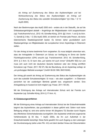 26
als Antrag auf Zuerkennung des Status des Asylberechtigten und bei
Nichtzuerkennung des Status des Asylberechtigten als Antrag auf
Zuerkennung des Status des subsidiär Schutzberechtigten“ (§ 2 Abs. 1 Z 13
AsylG 2005).
Nach den Bestimmungen des AsylG 2005 sind – anders als in der StatusRL, die auf die
Drittstaatsangehörigkeit abstellt – Angehörige der Mitgliedstaaten nicht ausgeschlossen
(vgl. Frank/Anerinhof et al., 2012: 45; Schrefler-König, 2014: §§ 3 Anm. 1 und § 4a Anm.
1). Gemäß § 2 Abs. 1 Z 20a AsylG 2005, ist nämlich ein Fremder jede Person, die keine
österreichische Staatsbürgerschaft besitzt. Es können daher grundsätzlich auch
Staatsangehörige von Mitgliedstaaten der europäischen Union Asylanträge in Österreich
stellen.
Für den Antrag ist keine bestimmte Form vorgesehen. Es muss lediglich erkennbar sein,
dass der Antragsteller in Österreich um Schutz vor Verfolgung im Sinne der Genfer
Flüchtlingskonvention (GFK) ersucht (vgl. Frank/Anerinhof, 2012: 45; Schrefler-König,
2014: § 2 Anm. 6). Er kann dies „auf welche Art auch immer“ (ErläutRV 952) tun und
muss sich auch nicht der deutschen Sprache bedienen oder den Antrag schriftlich
formulieren (vgl. Putzer, 2011: RZ 27). Bei der Beurteilung, ob ein Asylantrag vorliegt, ist
„ein großzügiger Maßstab anzulegen“ (VwGH 08.09.1999, 99/01/0248).
Der Antrag gilt sowohl als Antrag auf Zuerkennung des Status des Asylberechtigten als
auch des subsidiär Schutzberechtigten. Er muss – wie oben ausgeführt – in Österreich
persönlich bei der zuständigen Behörde gestellt bzw. eingebracht werden. Eine
Antragstellung im Ausland ist nicht möglich (vgl. Putzer, 2011: RZ 28).
Mit der Einbringung des Antrags auf internationalen Schutz wird der Fremde zum
Asylwerber (vgl. Schrefler-König, 2014: § 17 Anm. 4).
4.3 Zulassungsverfahren
Mit der Einbringung eines Antrags auf internationalen Schutz bei der Erstaufnahmestelle
beginnt das Asylverfahren, das grundsätzlich in dieser geführt wird. Sofern noch keine
Befragung erfolgt ist, wird eine solche binnen 48 (längstens 72) Stunden durch Organe
des öffentlichen Sicherheitsdienstes durchgeführt. Der Asylwerber erhält eine sogenannte
Verfahrenskarte (§ 50 Abs. 1 AsylG 2005), die ihn zum Aufenthalt in der
Erstaufnahmestelle berechtigt. Diese Karte gewährt ihm auch Zugang zu den Leistungen
der Grundversorgung (siehe unten Pkt. 4.6) und dient darüber hinaus der Dokumentation
 
